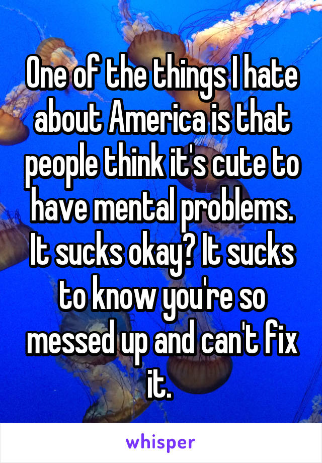 One of the things I hate about America is that people think it's cute to have mental problems. It sucks okay? It sucks to know you're so messed up and can't fix it. 