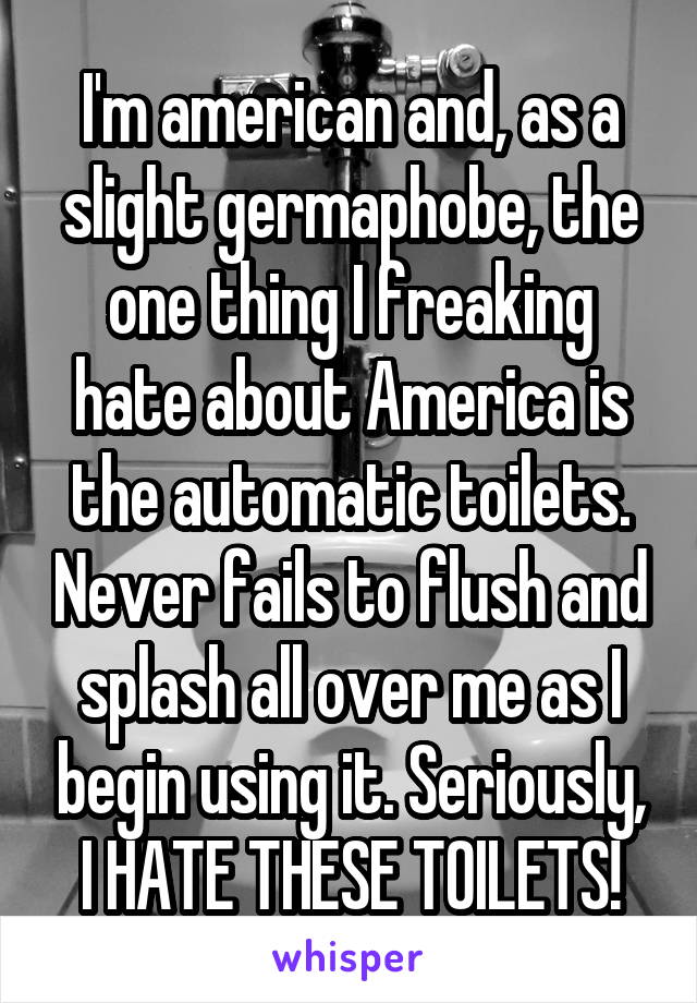 I'm american and, as a slight germaphobe, the one thing I freaking hate about America is the automatic toilets. Never fails to flush and splash all over me as I begin using it. Seriously, I HATE THESE TOILETS!