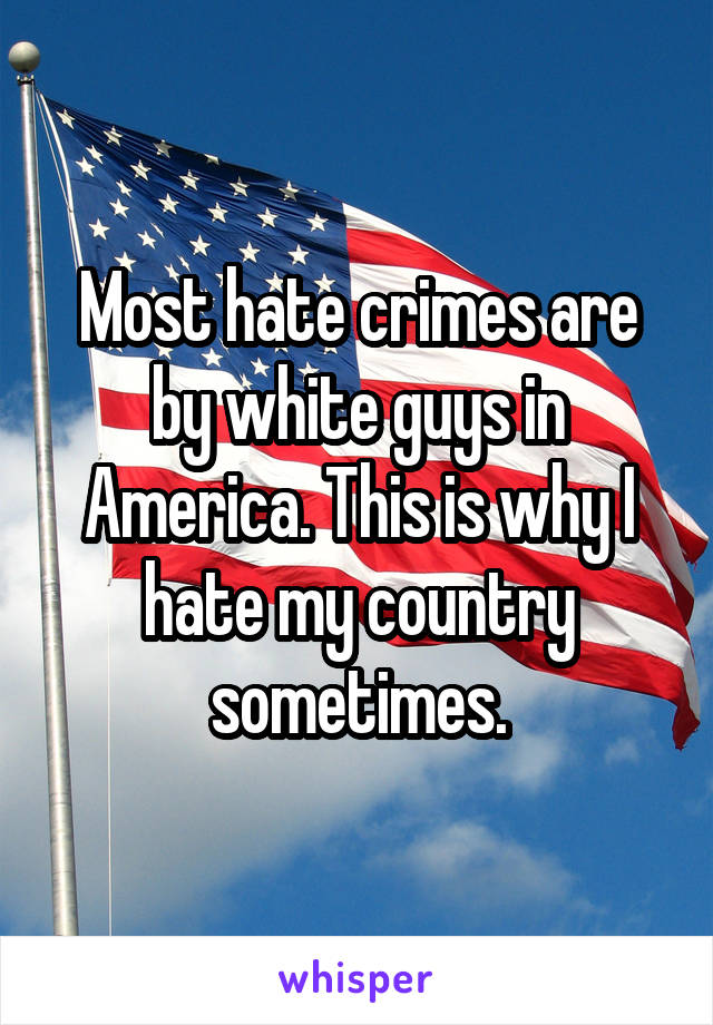 Most hate crimes are by white guys in America. This is why I hate my country sometimes.