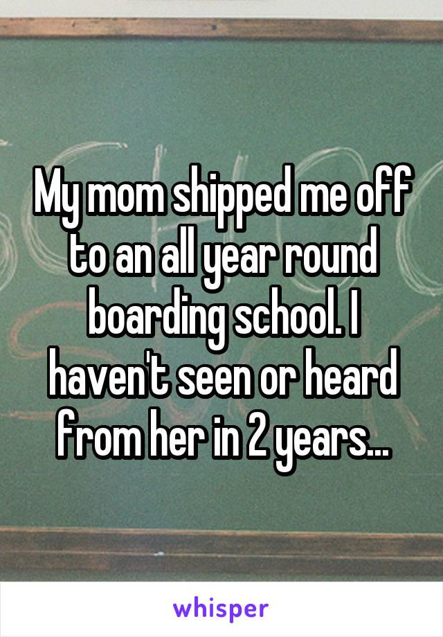 My mom shipped me off to an all year round boarding school. I haven't seen or heard from her in 2 years...