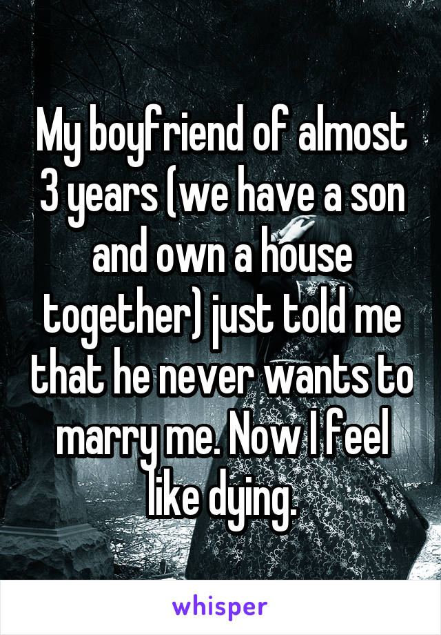 My boyfriend of almost 3 years (we have a son and own a house together) just told me that he never wants to marry me. Now I feel like dying.