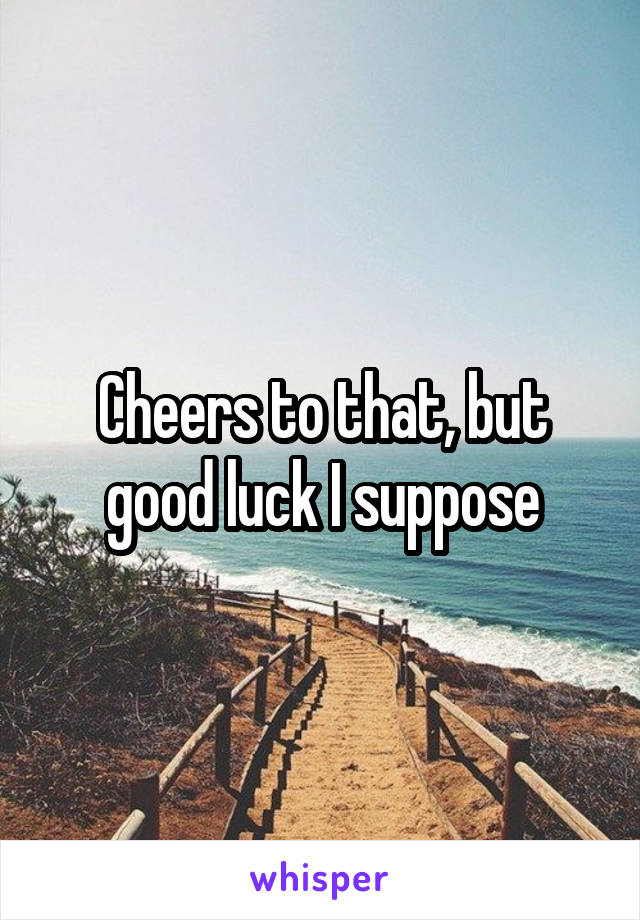 Cheers to that, but good luck I suppose