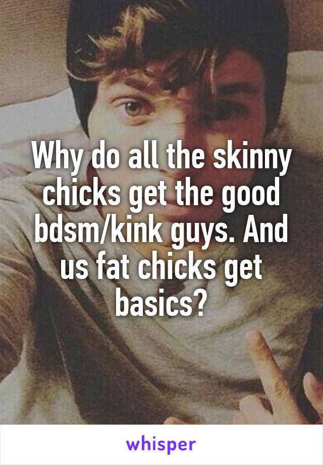 Why do all the skinny chicks get the good bdsm/kink guys. And us fat chicks get basics?