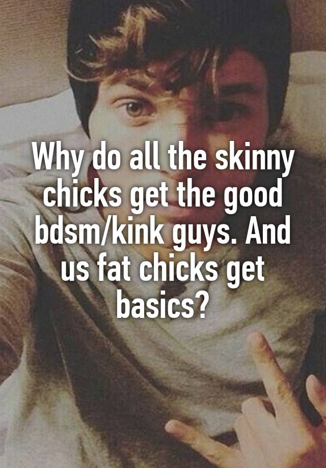 Why do all the skinny chicks get the good bdsm/kink guys. And us fat chicks get basics?