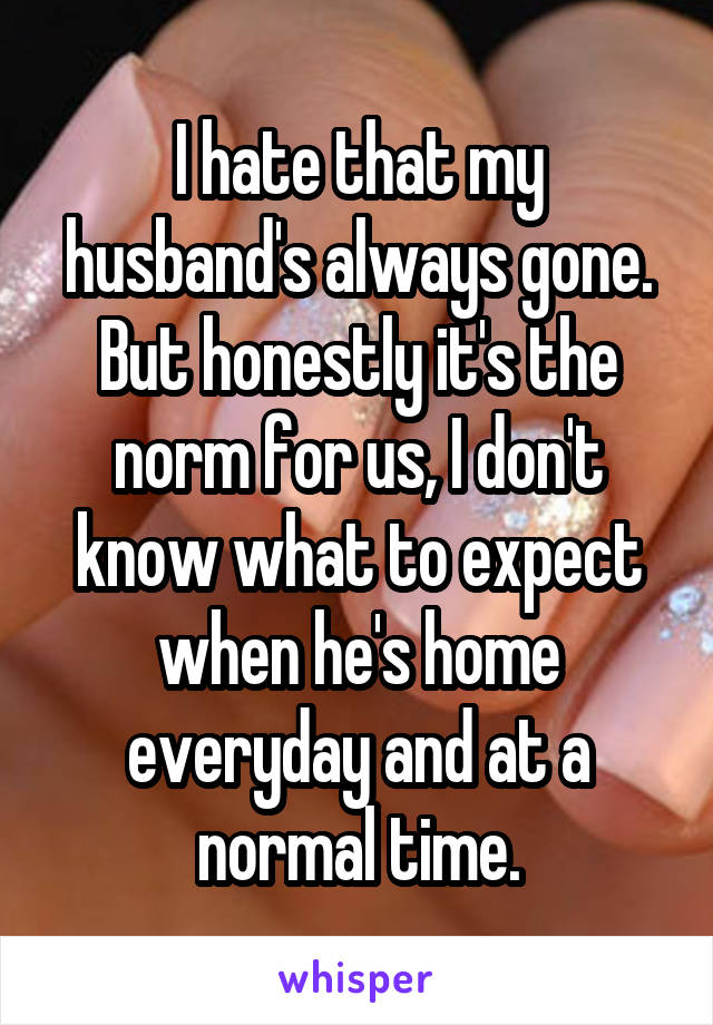 I hate that my husband's always gone. But honestly it's the norm for us, I don't know what to expect when he's home everyday and at a normal time.