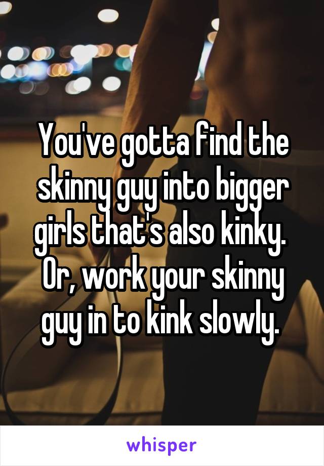 You've gotta find the skinny guy into bigger girls that's also kinky. 
Or, work your skinny guy in to kink slowly. 