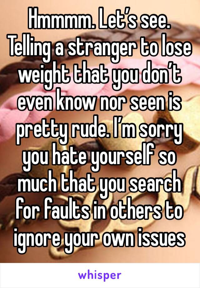 Hmmmm. Let’s see. Telling a stranger to lose weight that you don’t even know nor seen is pretty rude. I’m sorry you hate yourself so much that you search for faults in others to ignore your own issues
