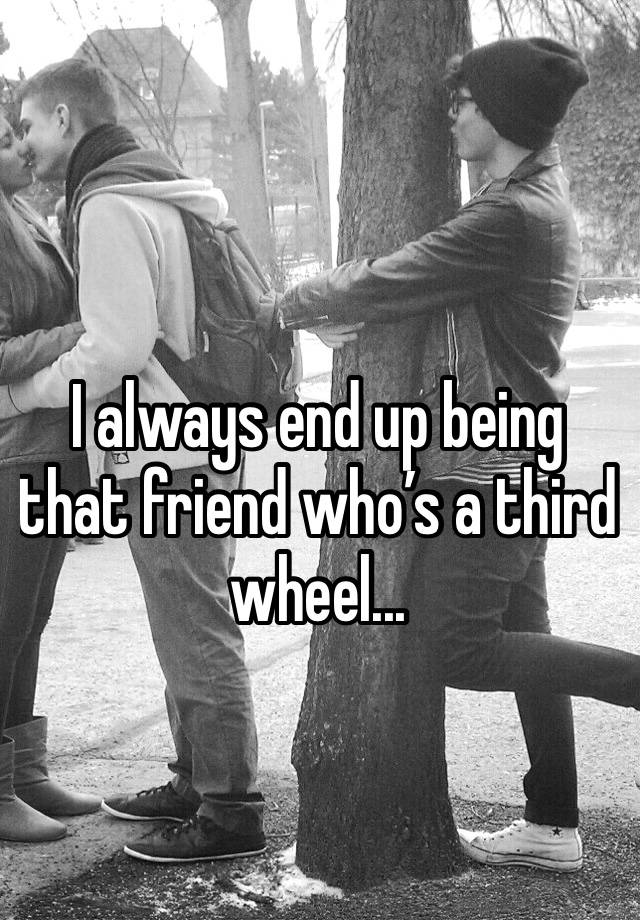 I always end up being that friend who’s a third wheel...