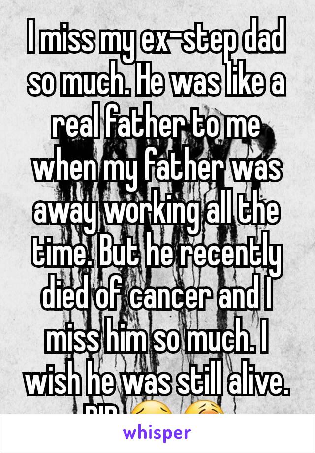 I miss my ex-step dad so much. He was like a real father to me when my father was away working all the time. But he recently died of cancer and I miss him so much. I wish he was still alive. RIP.😢😭