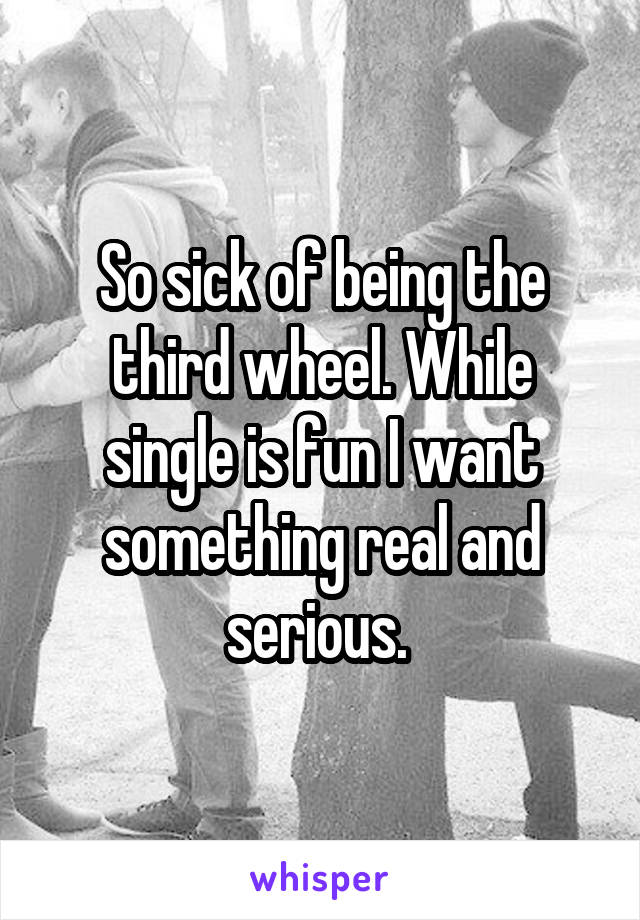 So sick of being the third wheel. While single is fun I want something real and serious. 