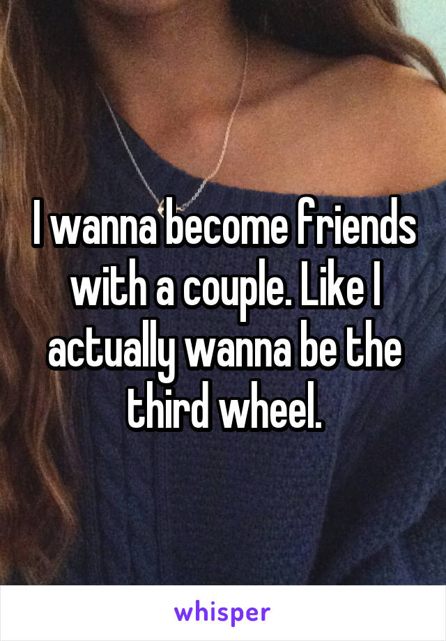 I wanna become friends with a couple. Like I actually wanna be the third wheel.