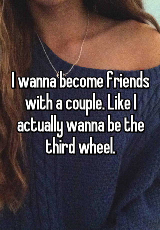 I wanna become friends with a couple. Like I actually wanna be the third wheel.