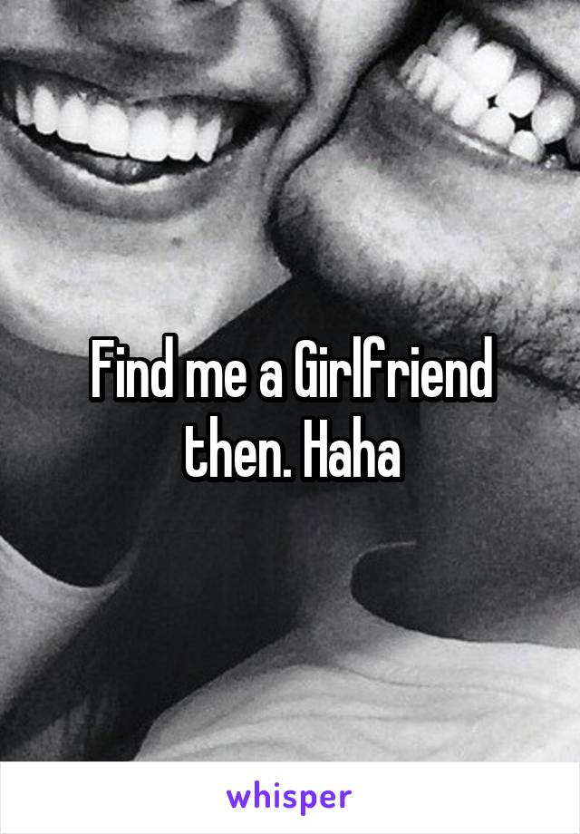 Find me a Girlfriend then. Haha