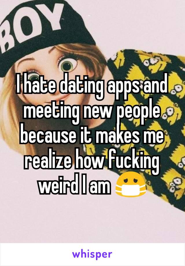 I hate dating apps and meeting new people because it makes me realize how fucking weird I am 😷