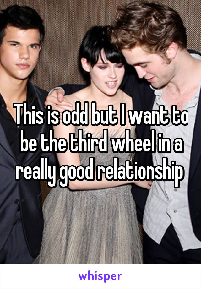 This is odd but I want to be the third wheel in a really good relationship 