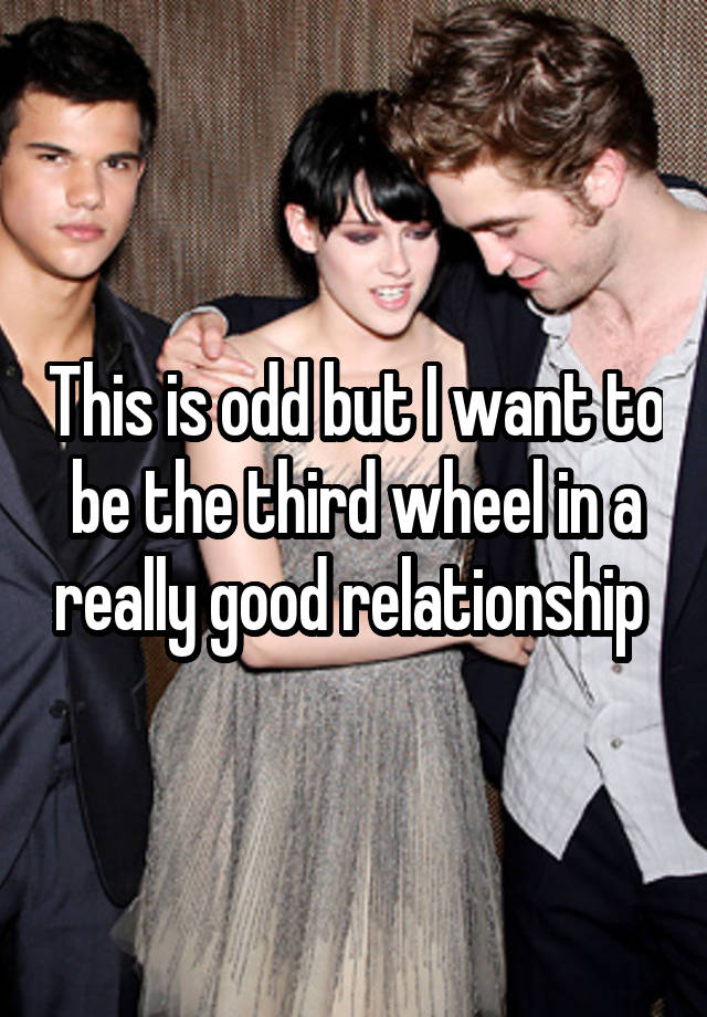 This is odd but I want to be the third wheel in a really good relationship 