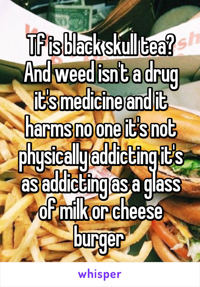 Tf is black skull tea? And weed isn't a drug it's medicine and it harms no one it's not physically addicting it's as addicting as a glass of milk or cheese burger 