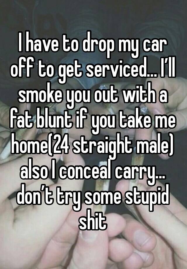 I have to drop my car off to get serviced... I’ll smoke you out with a fat blunt if you take me home(24 straight male) also I conceal carry... don’t try some stupid shit