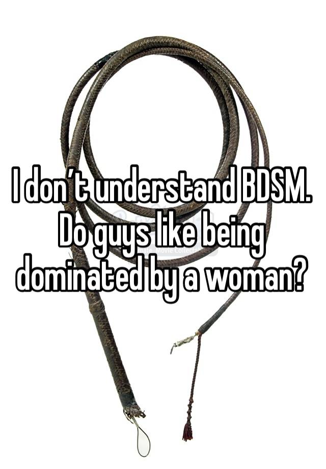 I don’t understand BDSM. Do guys like being dominated by a woman?