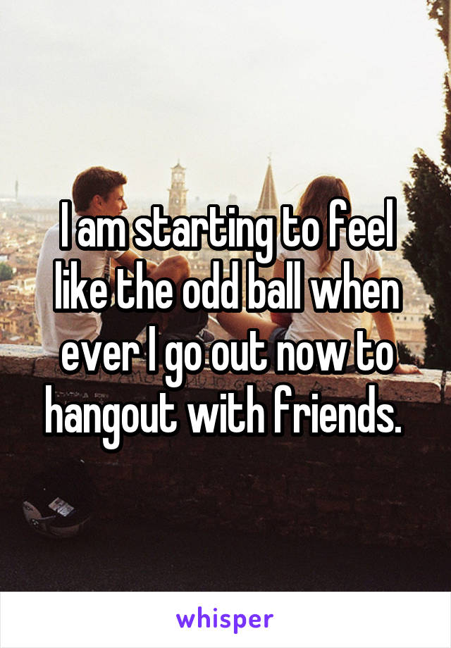 I am starting to feel like the odd ball when ever I go out now to hangout with friends. 