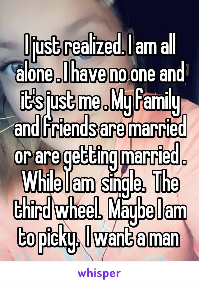 I just realized. I am all alone . I have no one and it's just me . My family and friends are married or are getting married . While I am  single.  The third wheel.  Maybe I am to picky.  I want a man 