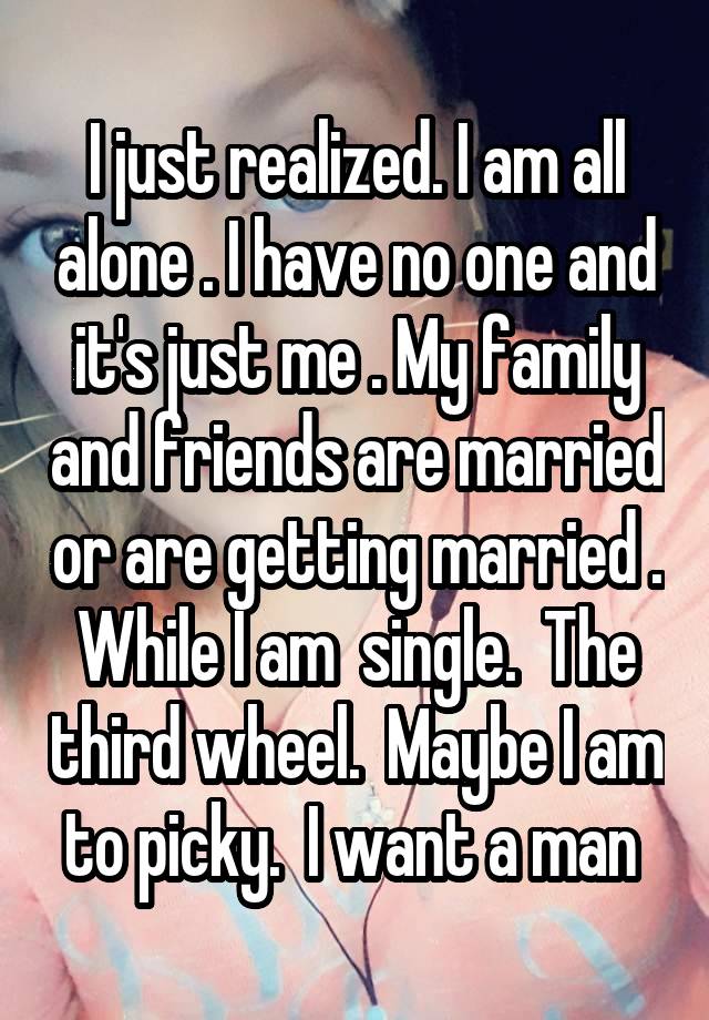 I just realized. I am all alone . I have no one and it's just me . My family and friends are married or are getting married . While I am  single.  The third wheel.  Maybe I am to picky.  I want a man 