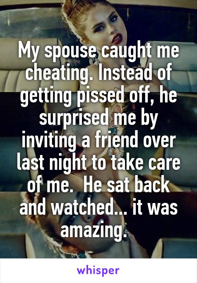 My spouse caught me cheating. Instead of getting pissed off, he surprised me by inviting a friend over last night to take care of me.  He sat back and watched... it was amazing.  