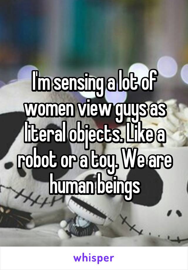 I'm sensing a lot of women view guys as literal objects. Like a robot or a toy. We are human beings