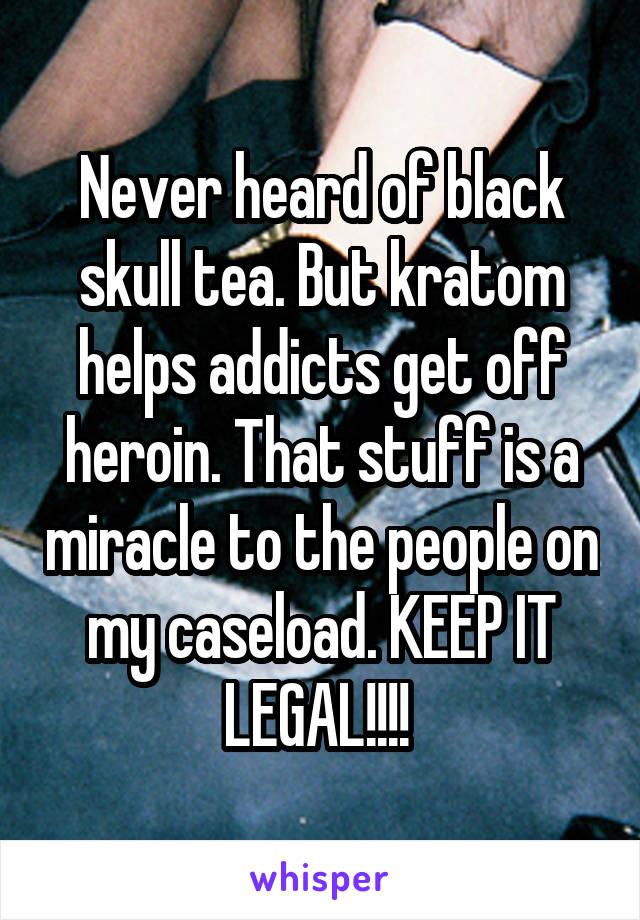 Never heard of black skull tea. But kratom helps addicts get off heroin. That stuff is a miracle to the people on my caseload. KEEP IT LEGAL!!!! 