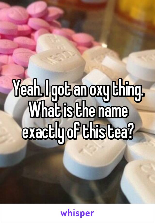 Yeah. I got an oxy thing.
What is the name exactly of this tea?