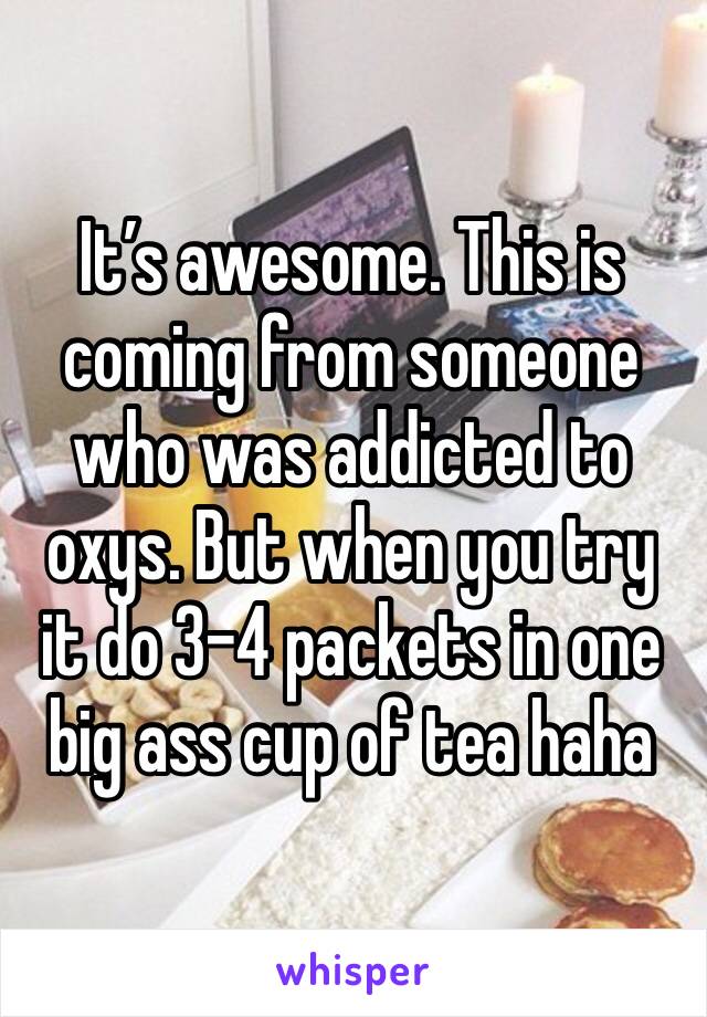 It’s awesome. This is coming from someone who was addicted to oxys. But when you try it do 3-4 packets in one big ass cup of tea haha