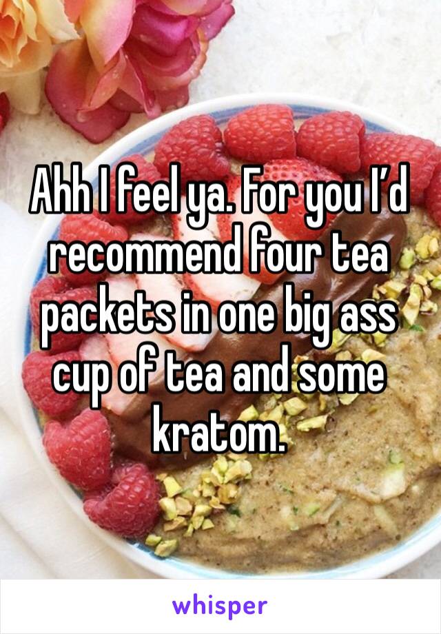 Ahh I feel ya. For you I’d recommend four tea packets in one big ass cup of tea and some kratom. 