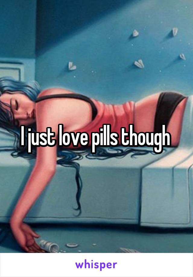 I just love pills though 