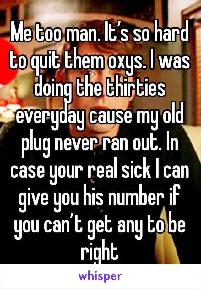 Me too man. It’s so hard to quit them oxys. I was doing the thirties everyday cause my old plug never ran out. In case your real sick I can give you his number if you can’t get any to be right 