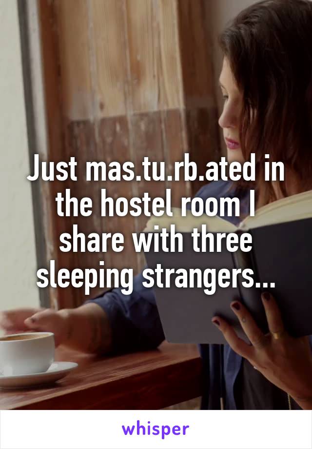 Just mas.tu.rb.ated in the hostel room I share with three sleeping strangers...