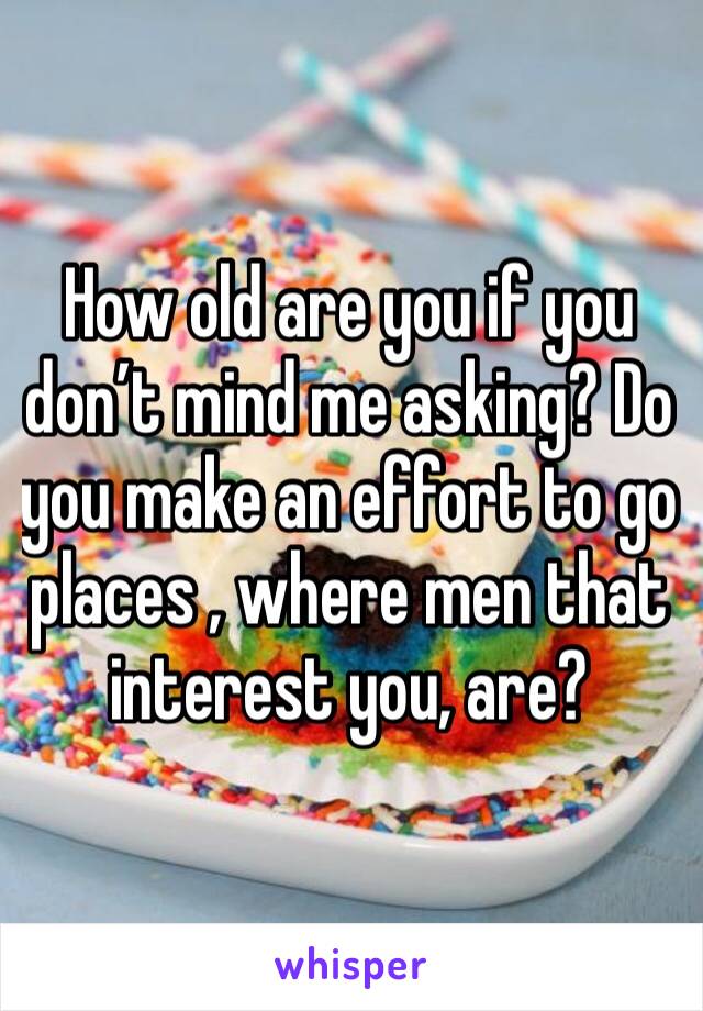 How old are you if you don’t mind me asking? Do you make an effort to go places , where men that interest you, are?