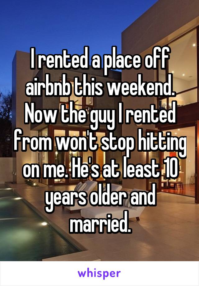 I rented a place off airbnb this weekend. Now the guy I rented from won't stop hitting on me. He's at least 10 years older and married.