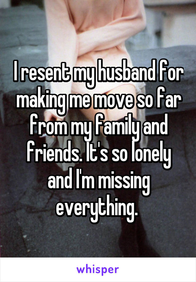 I resent my husband for making me move so far from my family and friends. It's so lonely and I'm missing everything. 