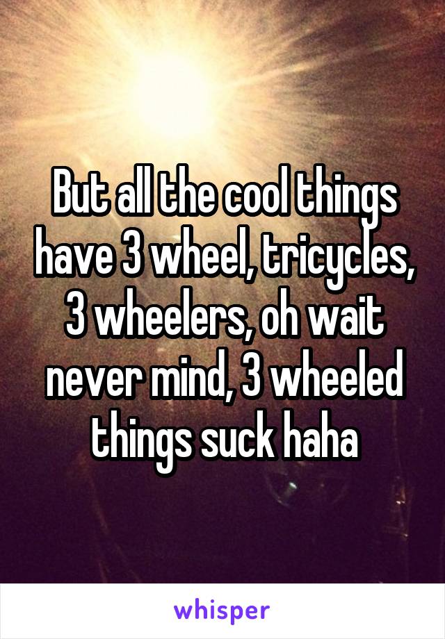 But all the cool things have 3 wheel, tricycles, 3 wheelers, oh wait never mind, 3 wheeled things suck haha