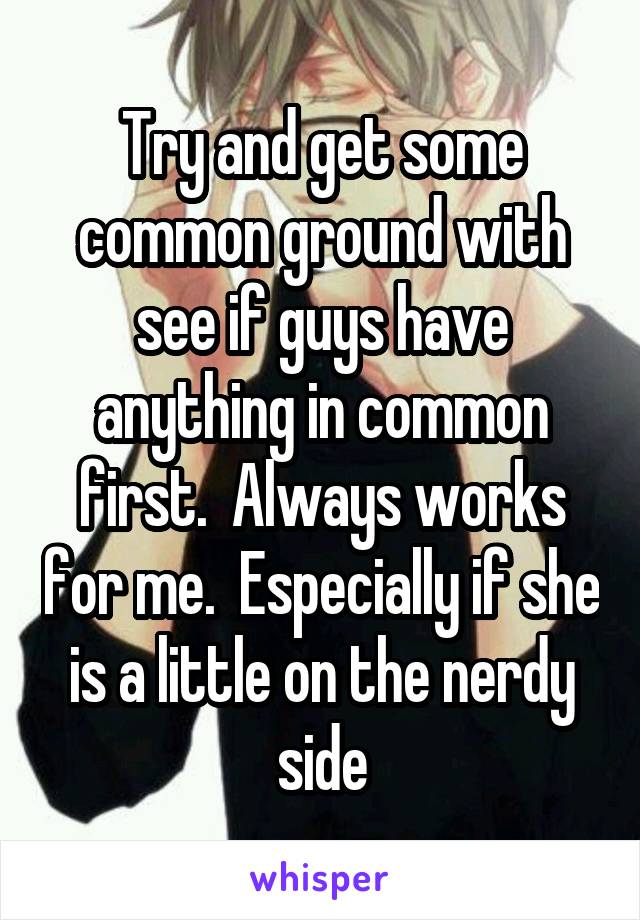 Try and get some common ground with see if guys have anything in common first.  Always works for me.  Especially if she is a little on the nerdy side