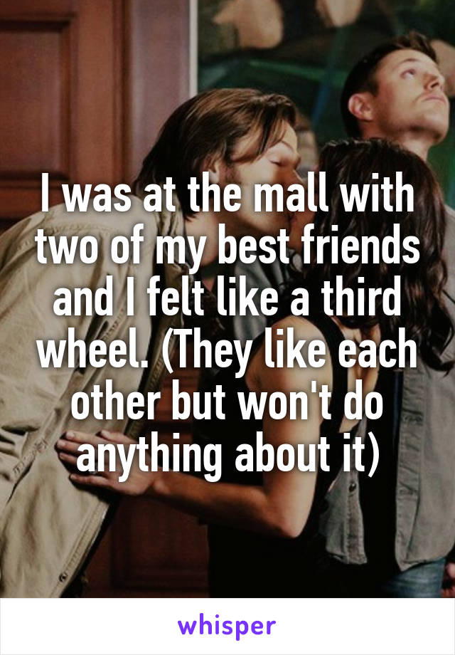 I was at the mall with two of my best friends and I felt like a third wheel. (They like each other but won't do anything about it)