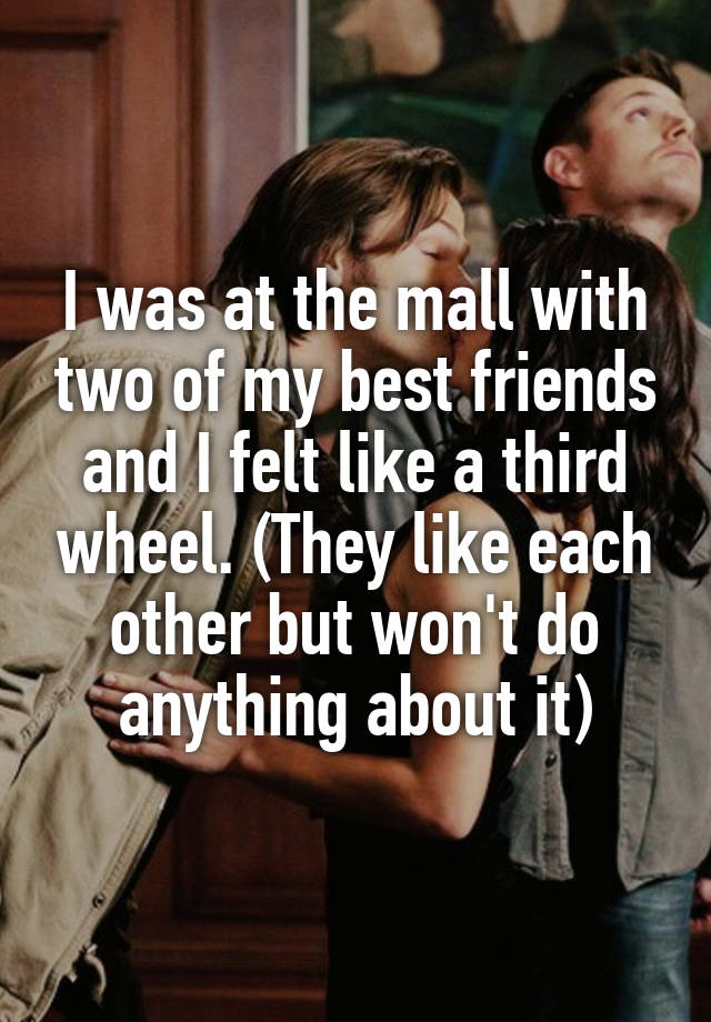 I was at the mall with two of my best friends and I felt like a third wheel. (They like each other but won't do anything about it)