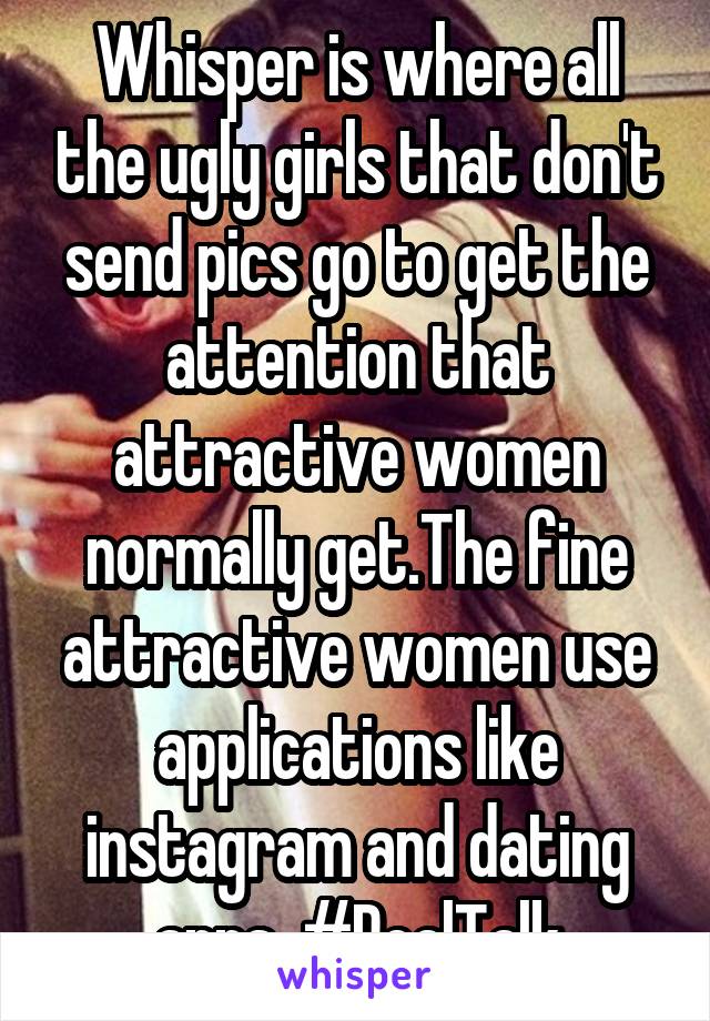 Whisper is where all the ugly girls that don't send pics go to get the attention that attractive women normally get.The fine attractive women use applications like instagram and dating apps. #RealTalk