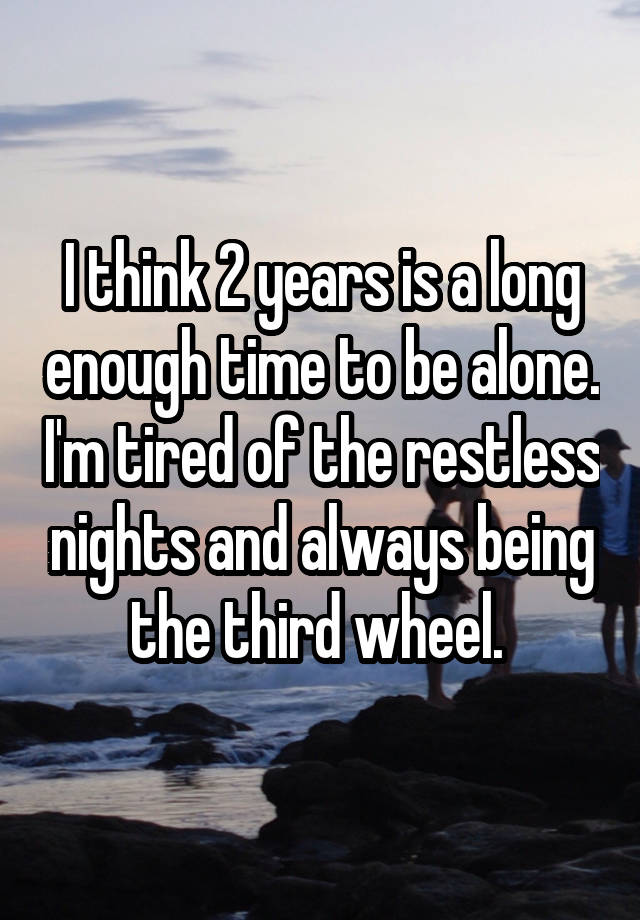 I think 2 years is a long enough time to be alone. I'm tired of the restless nights and always being the third wheel. 