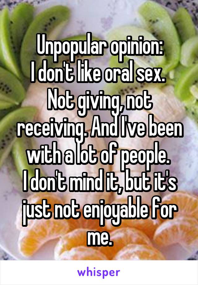 Unpopular opinion:
I don't like oral sex. 
Not giving, not receiving. And I've been with a lot of people. 
I don't mind it, but it's just not enjoyable for me.