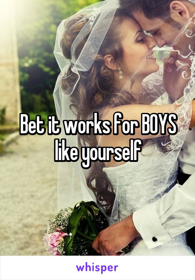 Bet it works for BOYS like yourself