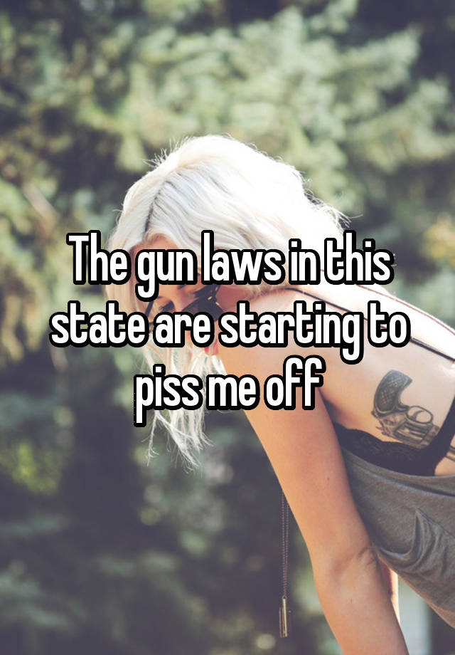 The gun laws in this state are starting to piss me off