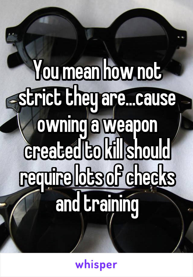 You mean how not strict they are...cause owning a weapon created to kill should require lots of checks and training