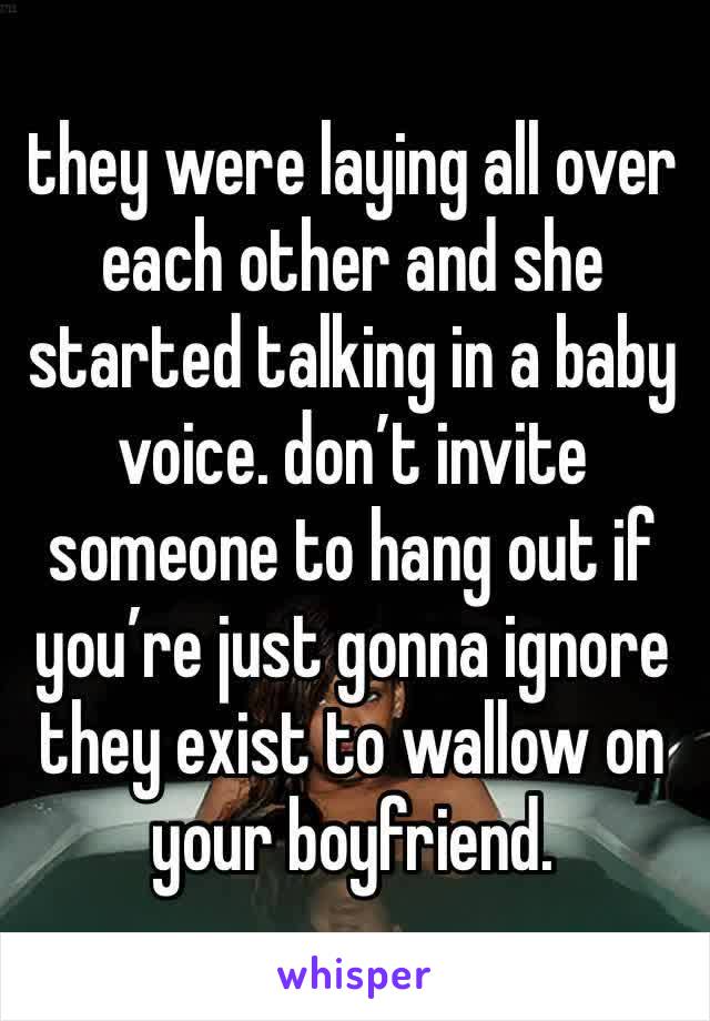 they were laying all over each other and she started talking in a baby voice. don’t invite someone to hang out if you’re just gonna ignore they exist to wallow on your boyfriend.