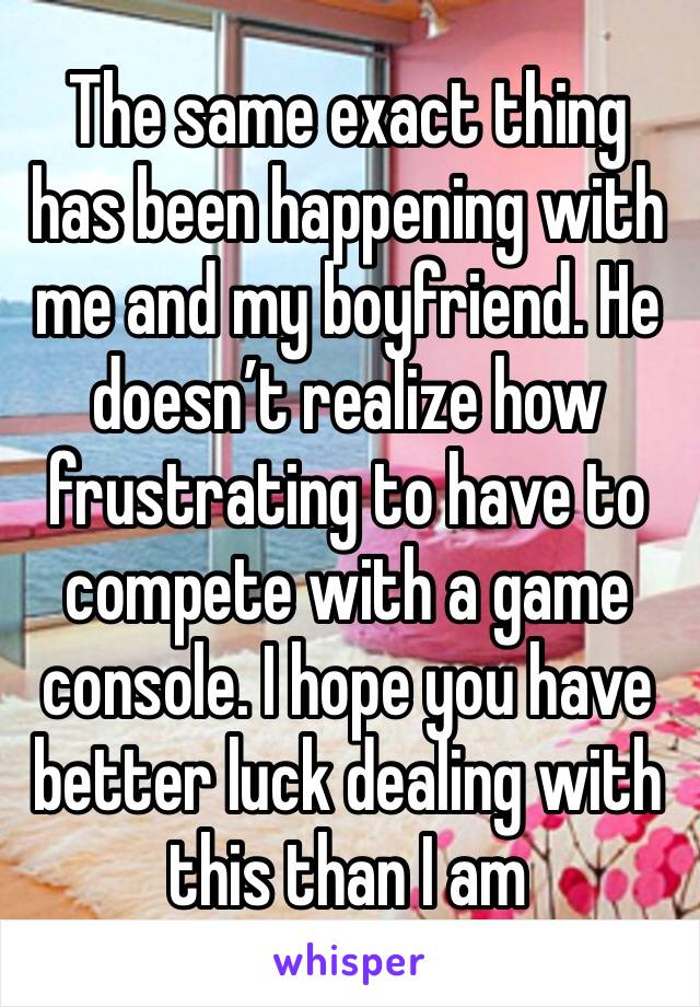 The same exact thing has been happening with me and my boyfriend. He doesn’t realize how frustrating to have to compete with a game console. I hope you have better luck dealing with this than I am